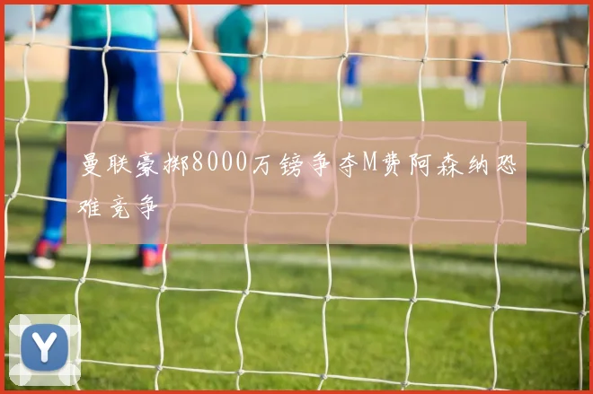 曼联豪掷8000万镑争夺M费阿森纳恐难竞争