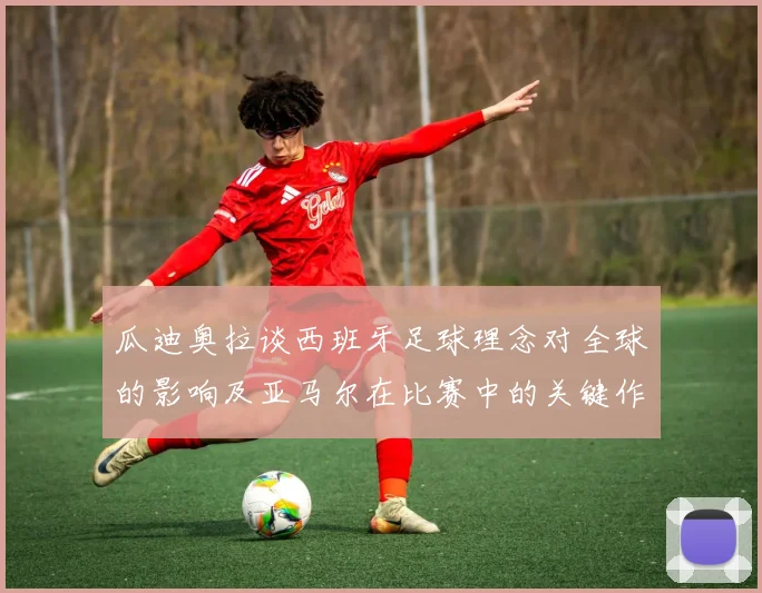 瓜迪奥拉谈西班牙足球理念对全球的影响及亚马尔在比赛中的关键作用