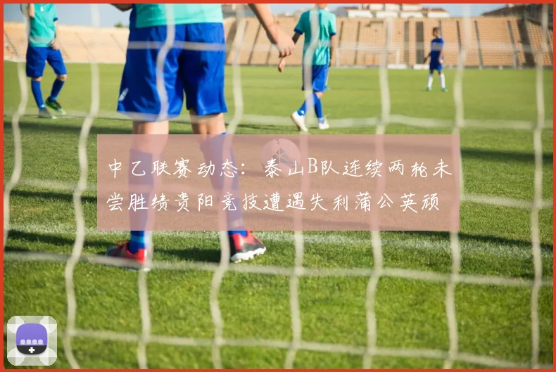 中乙联赛动态：泰山B队连续两轮未尝胜绩贵阳竞技遭遇失利蒲公英顽强战平