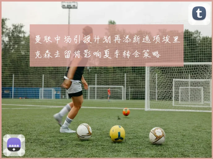 曼联中场引援计划再添新选项埃里克森去留将影响夏季转会策略