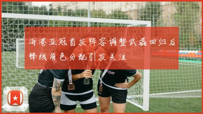海港亚冠首发阵容调整武磊回归后锋线角色分配引发关注