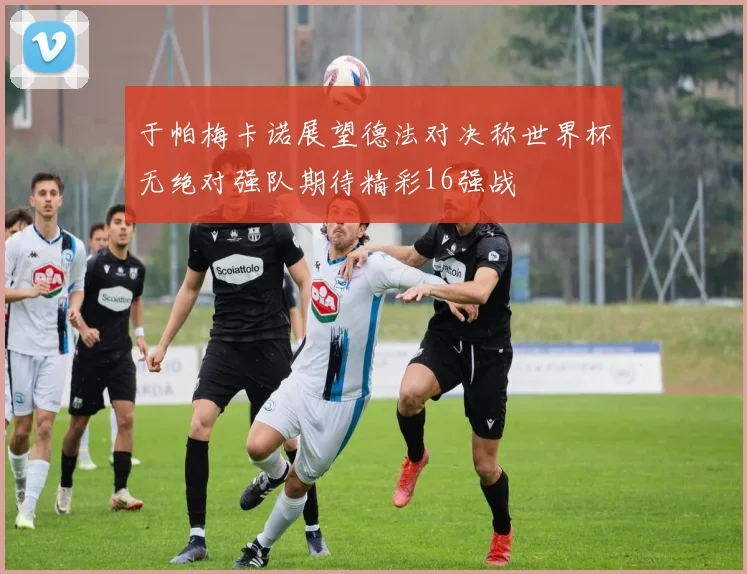 于帕梅卡诺展望德法对决称世界杯无绝对强队期待精彩16强战