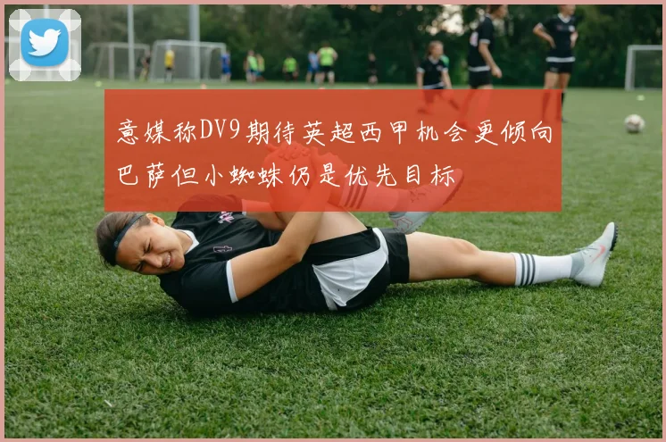 意媒称DV9期待英超西甲机会更倾向巴萨但小蜘蛛仍是优先目标