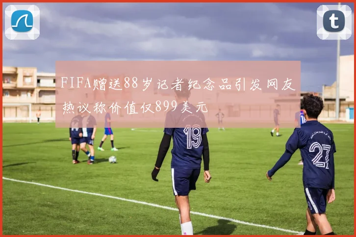 FIFA赠送88岁记者纪念品引发网友热议称价值仅899美元