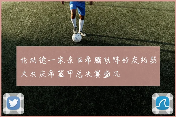 伦纳德一家亲临希腊助阵好友约瑟夫共庆希篮甲总决赛盛况