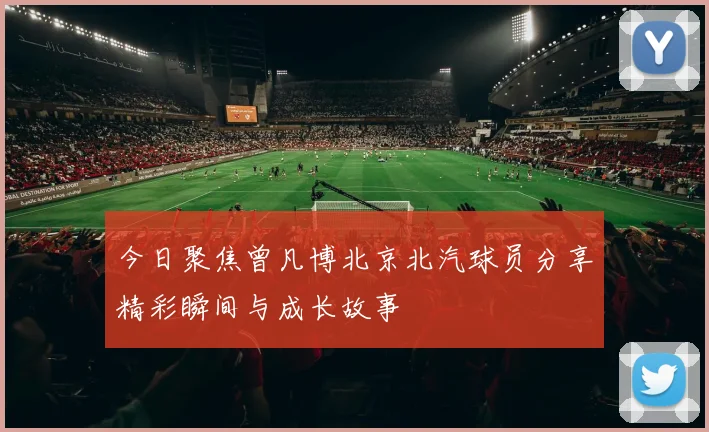 今日聚焦曾凡博北京北汽球员分享精彩瞬间与成长故事