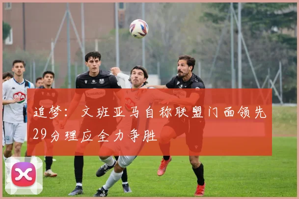 追梦:文班亚马自称联盟门面领先29分理应全力争胜