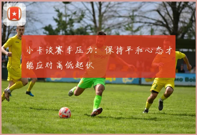小卡谈赛季压力：保持平和心态才能应对高低起伏