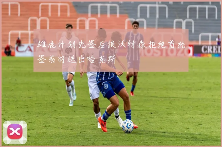 雄鹿计划先签后换沃特森拒绝首轮签或将送出哈克斯