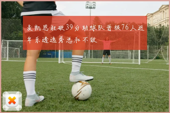 麦凯恩狂砍39分助球队晋级76人近年乐透选秀总和不敌