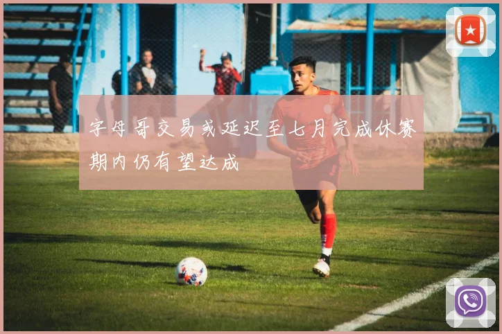 字母哥交易或延迟至七月完成休赛期内仍有望达成