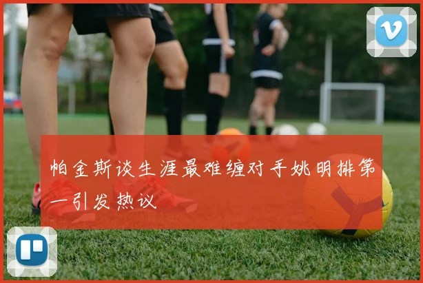帕金斯谈生涯最难缠对手姚明排第一引发热议