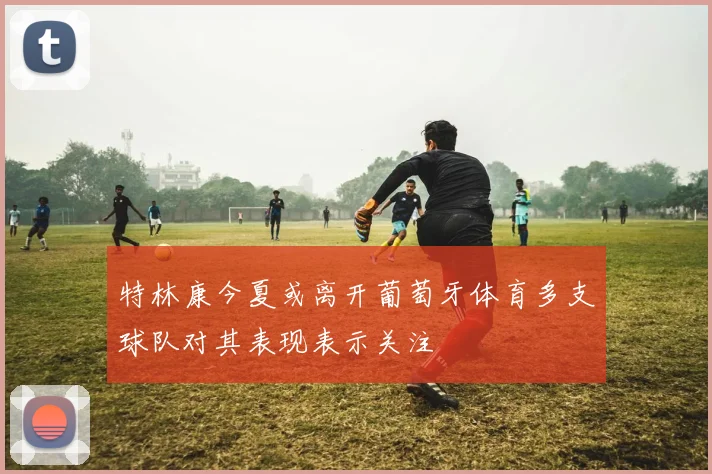特林康今夏或离开葡萄牙体育多支球队对其表现表示关注