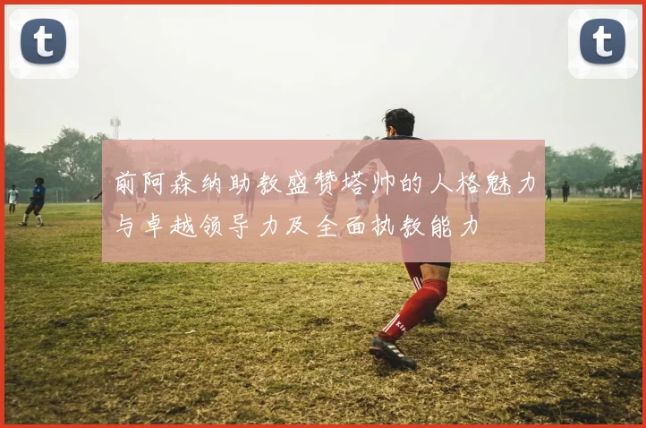 前阿森纳助教盛赞塔帅的人格魅力与卓越领导力及全面执教能力