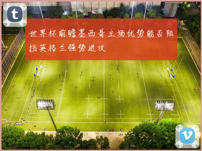 世界杯前瞻墨西哥主场优势能否阻挡英格兰强势进攻