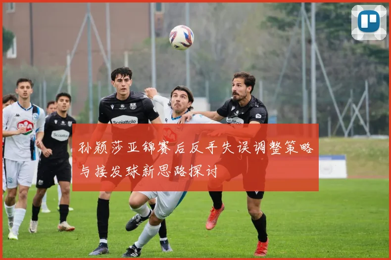 孙颖莎亚锦赛后反手失误调整策略与接发球新思路探讨