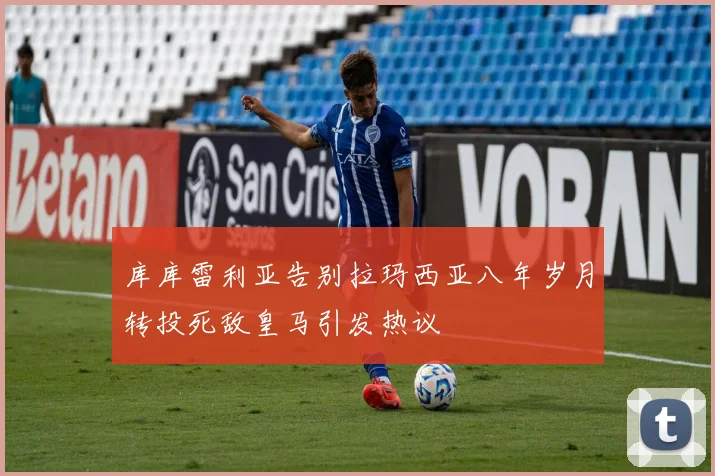 库库雷利亚告别拉玛西亚八年岁月转投死敌皇马引发热议