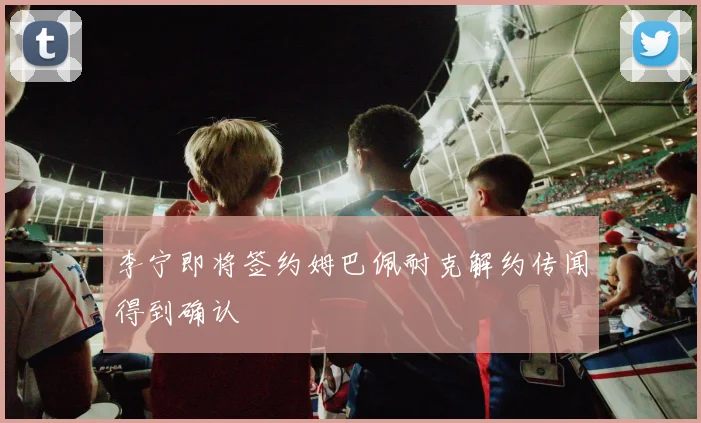 李宁即将签约姆巴佩耐克解约传闻得到确认