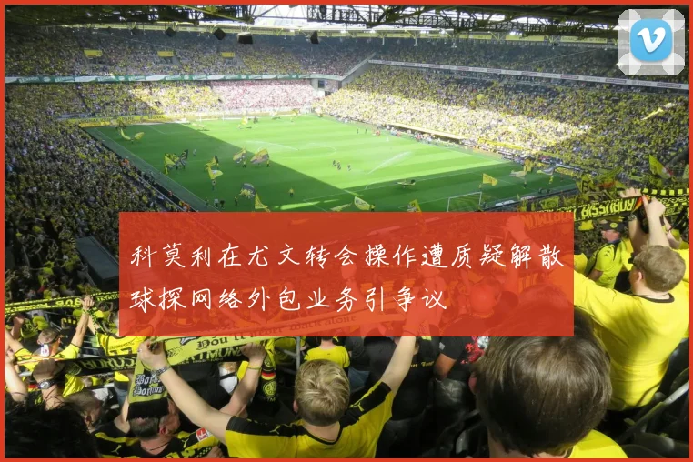 科莫利在尤文转会操作遭质疑解散球探网络外包业务引争议
