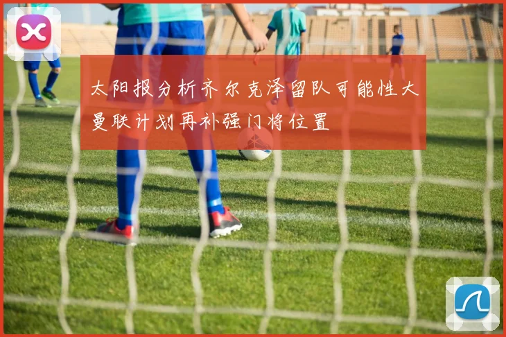 太阳报分析齐尔克泽留队可能性大曼联计划再补强门将位置