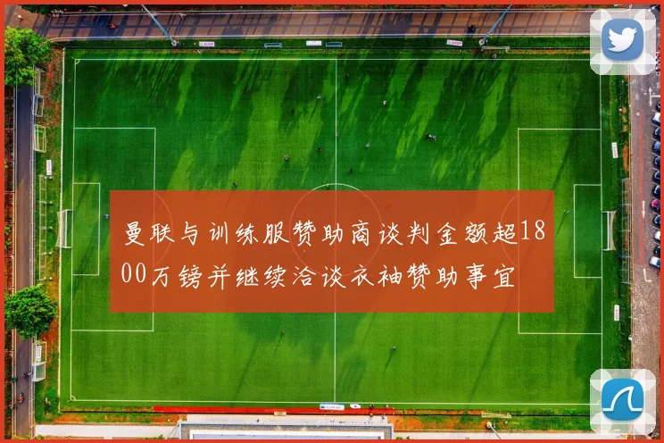 曼联与训练服赞助商谈判金额超1800万镑并继续洽谈衣袖赞助事宜
