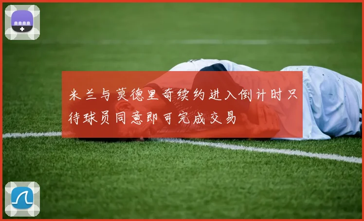 米兰与莫德里奇续约进入倒计时只待球员同意即可完成交易