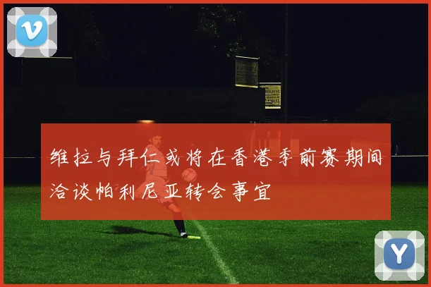 维拉与拜仁或将在香港季前赛期间洽谈帕利尼亚转会事宜