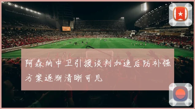 阿森纳中卫引援谈判加速后防补强方案逐渐清晰可见